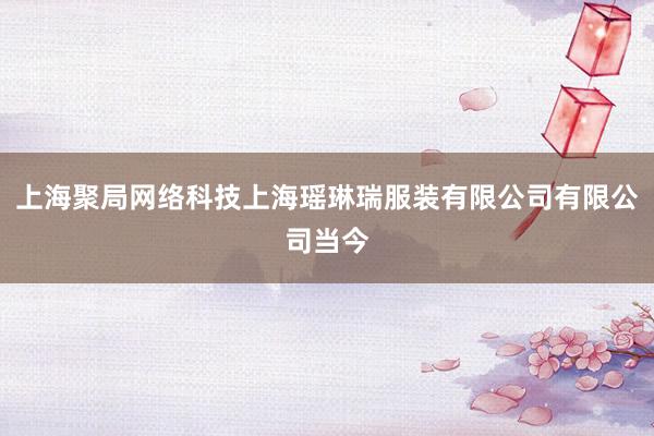 上海聚局网络科技上海瑶琳瑞服装有限公司有限公司当今
